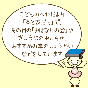 こどものへやだより「本と友だち」で、おはなし会やぎょうじのおしらせ、おすすめ本をしょうかいをしています。